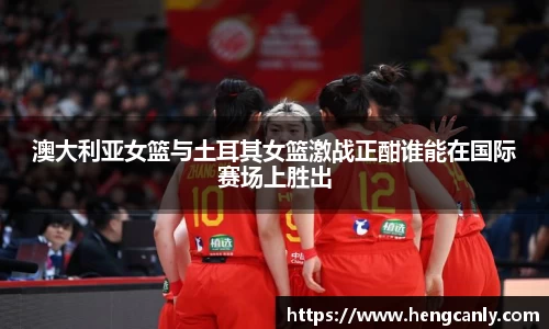 澳大利亚女篮与土耳其女篮激战正酣谁能在国际赛场上胜出