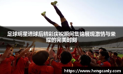 足球明星进球后精彩庆祝瞬间集锦展现激情与荣耀的完美时刻